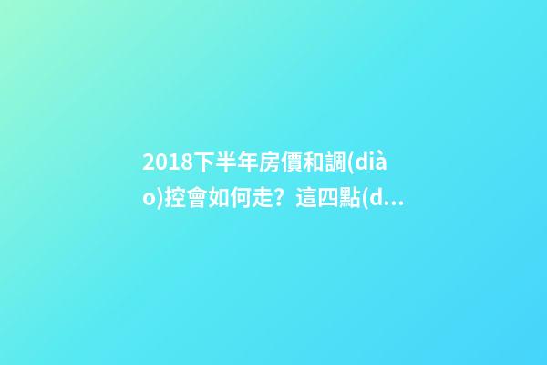 2018下半年房價和調(diào)控會如何走？這四點(diǎn)講明白！